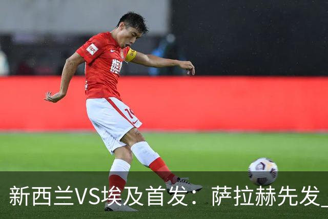 新西兰VS埃及首发：萨拉赫先发 马尔穆什伍德出战